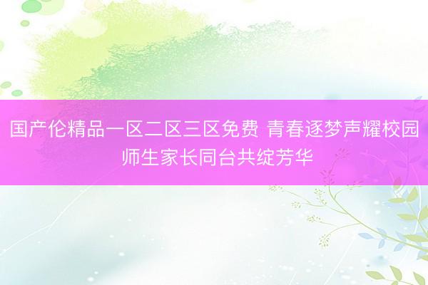 国产伦精品一区二区三区免费 青春逐梦声耀校园 师生家长同台共绽芳华