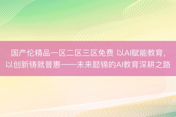 国产伦精品一区二区三区免费 以AI赋能教育，以创新铸就普惠——未来懿锦的AI教育深耕之路