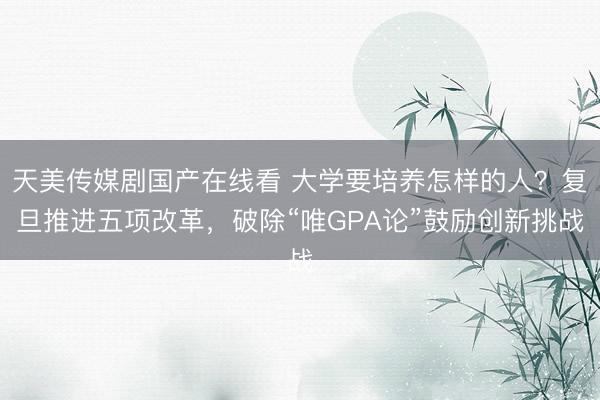天美传媒剧国产在线看 大学要培养怎样的人？复旦推进五项改革，破除“唯GPA论”鼓励创新挑战