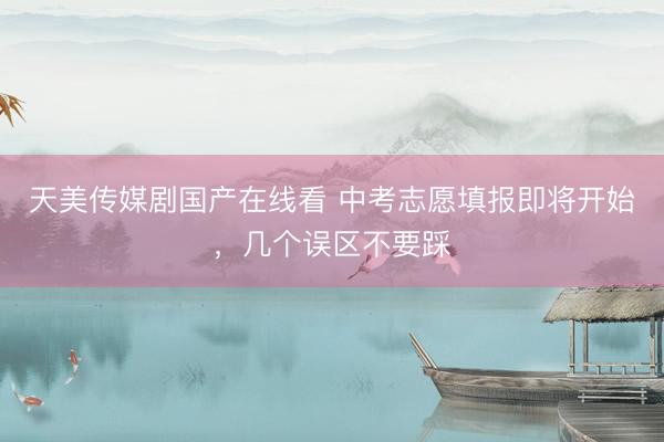 天美传媒剧国产在线看 中考志愿填报即将开始，几个误区不要踩