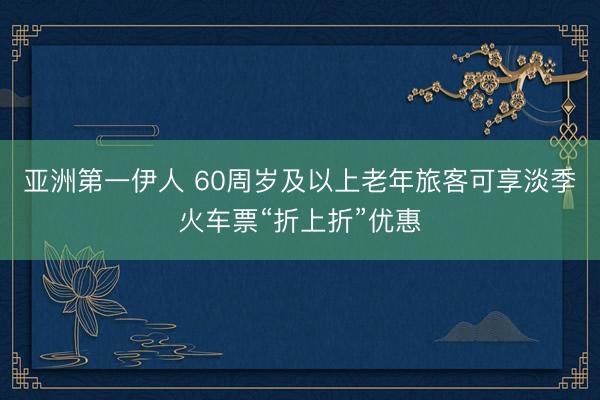 亚洲第一伊人 60周岁及以上老年旅客可享淡季火车票“折上折”优惠