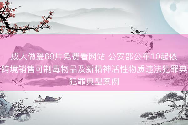 成人做爰69片免费看网站 公安部公布10起依法打击跨境销售可制毒物品及新精神活性物质违法犯罪典型案例