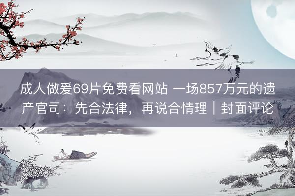 成人做爰69片免费看网站 一场857万元的遗产官司：先合法律，再说合情理｜封面评论