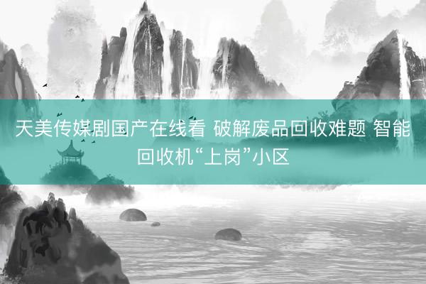 天美传媒剧国产在线看 破解废品回收难题 智能回收机“上岗”小区
