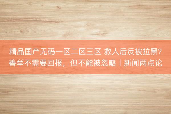 精品囯产无码一区二区三区 救人后反被拉黑？善举不需要回报，但不能被忽略丨新闻两点论