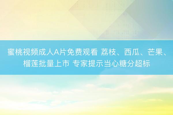 蜜桃视频成人A片免费观看 荔枝、西瓜、芒果、榴莲批量上市 专家提示当心糖分超标