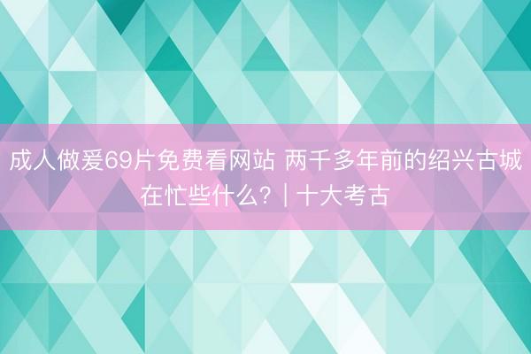 成人做爰69片免费看网站 两千多年前的绍兴古城在忙些什么？| 十大考古
