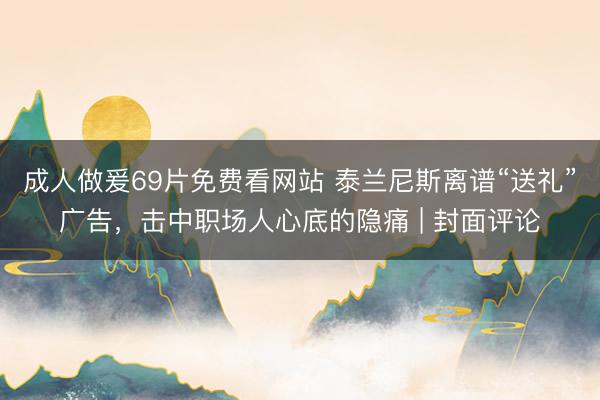 成人做爰69片免费看网站 泰兰尼斯离谱“送礼”广告，击中职场人心底的隐痛 | 封面评论