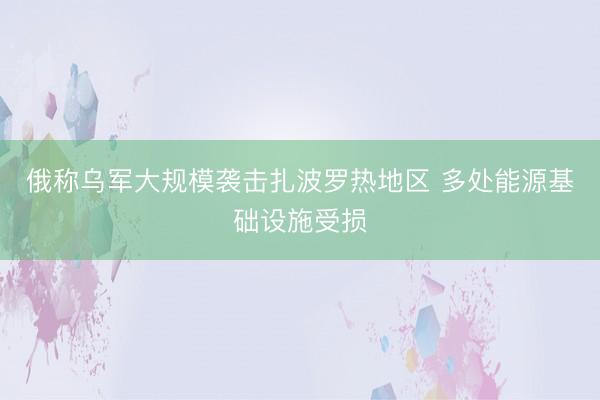 俄称乌军大规模袭击扎波罗热地区 多处能源基础设施受损