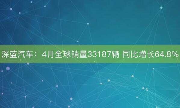 深蓝汽车：4月全球销量33187辆 同比增长64.8%