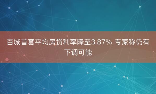 百城首套平均房贷利率降至3.87% 专家称仍有下调可能
