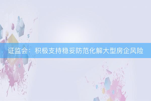证监会：积极支持稳妥防范化解大型房企风险
