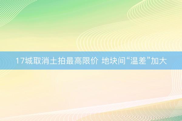 17城取消土拍最高限价 地块间“温差”加大