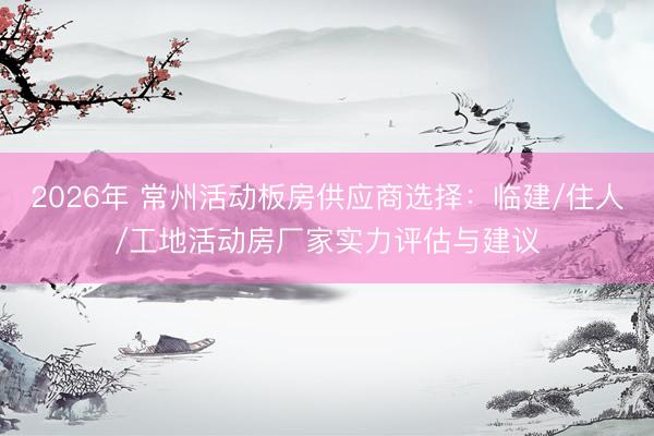2026年 常州活动板房供应商选择：临建/住人/工地活动房厂家实力评估与建议