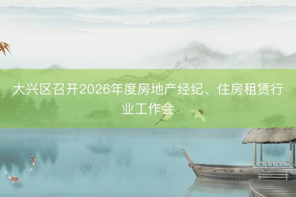 大兴区召开2026年度房地产经纪、住房租赁行业工作会