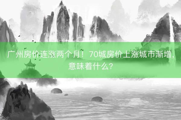 广州房价连涨两个月!70城房价上涨城市渐增,意味着什么?