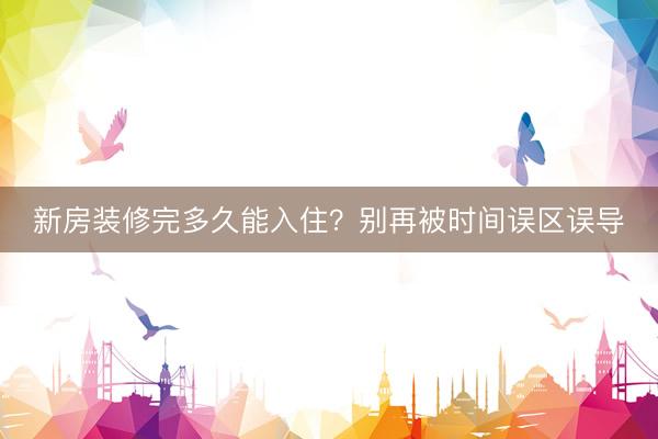 新房装修完多久能入住？别再被时间误区误导