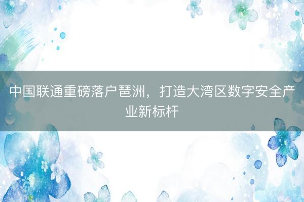 中国联通重磅落户琶洲，打造大湾区数字安全产业新标杆