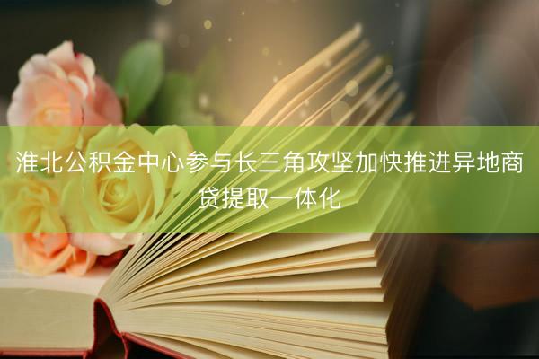淮北公积金中心参与长三角攻坚加快推进异地商贷提取一体化