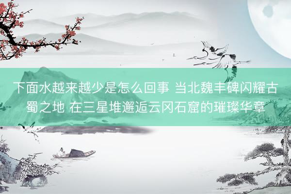 下面水越来越少是怎么回事 当北魏丰碑闪耀古蜀之地 在三星堆邂逅云冈石窟的璀璨华章