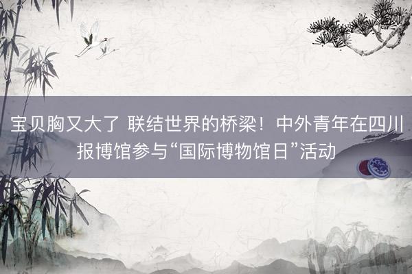 宝贝胸又大了 联结世界的桥梁！中外青年在四川报博馆参与“国际博物馆日”活动