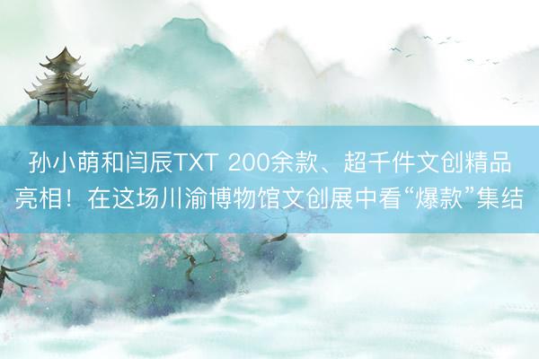 孙小萌和闫辰TXT 200余款、超千件文创精品亮相！在这场川渝博物馆文创展中看“爆款”集结