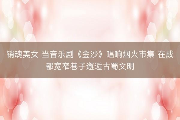 销魂美女 当音乐剧《金沙》唱响烟火市集 在成都宽窄巷子邂逅古蜀文明