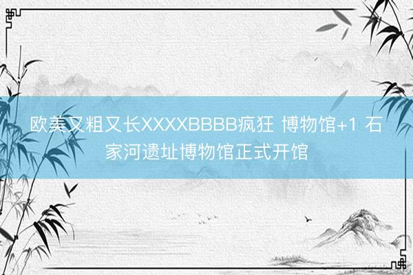 欧美又粗又长XXXXBBBB疯狂 博物馆+1 石家河遗址博物馆正式开馆
