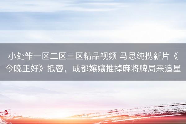 小处雏一区二区三区精品视频 马思纯携新片《今晚正好》抵蓉，成都孃孃推掉麻将牌局来追星