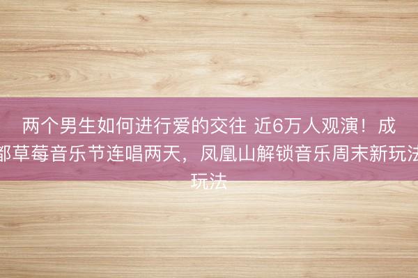 两个男生如何进行爱的交往 近6万人观演！成都草莓音乐节连唱两天，凤凰山解锁音乐周末新玩法
