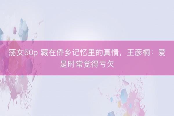 荡女50p 藏在侨乡记忆里的真情，王彦桐：爱是时常觉得亏欠