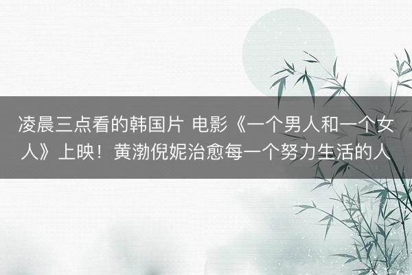 凌晨三点看的韩国片 电影《一个男人和一个女人》上映！黄渤倪妮治愈每一个努力生活的人