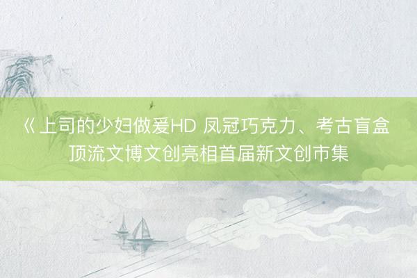 巜上司的少妇做爰HD 凤冠巧克力、考古盲盒 顶流文博文创亮相首届新文创市集