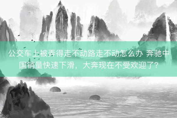 公交车上被弄得走不动路走不动怎么办 奔驰中国销量快速下滑，大奔现在不受欢迎了？