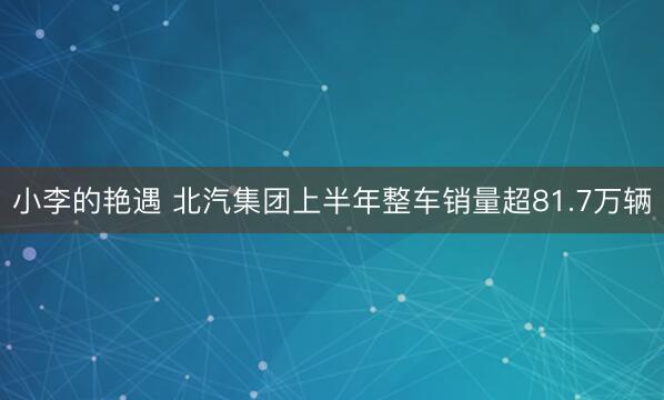 小李的艳遇 北汽集团上半年整车销量超81.7万辆