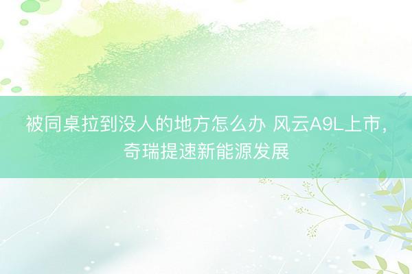 被同桌拉到没人的地方怎么办 风云A9L上市，奇瑞提速新能源发展