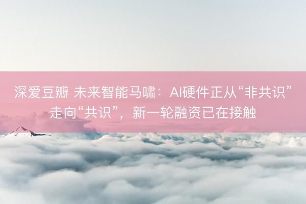深爱豆瓣 未来智能马啸:AI硬件正从“非共识”走向“共识”,新一轮融资已在接触