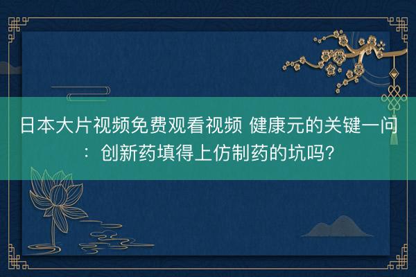 日本大片视频免费观看视频 健康元的关键一问：创新药填得上仿制药的坑吗？