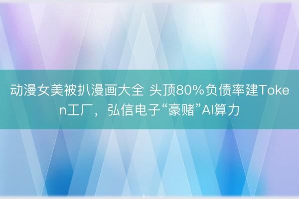 动漫女美被扒漫画大全 头顶80%负债率建Token工厂，弘信电子“豪赌”AI算力