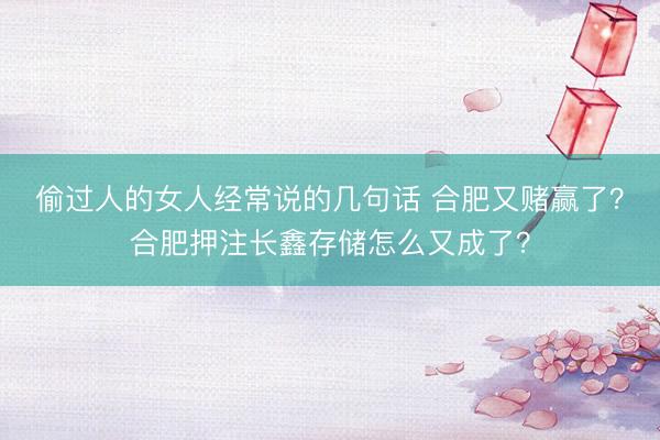 偷过人的女人经常说的几句话 合肥又赌赢了？合肥押注长鑫存储怎么又成了？