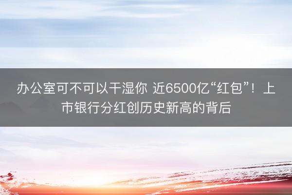 办公室可不可以干湿你 近6500亿“红包”！上市银行分红创历史新高的背后