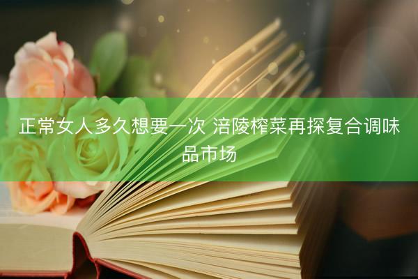 正常女人多久想要一次 涪陵榨菜再探复合调味品市场