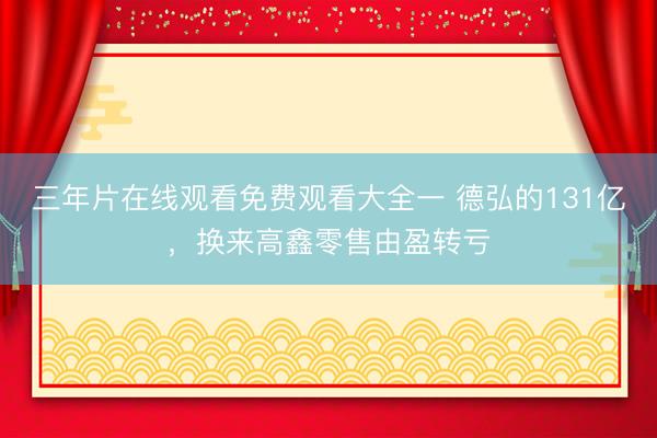 三年片在线观看免费观看大全一 德弘的131亿，换来高鑫零售由盈转亏