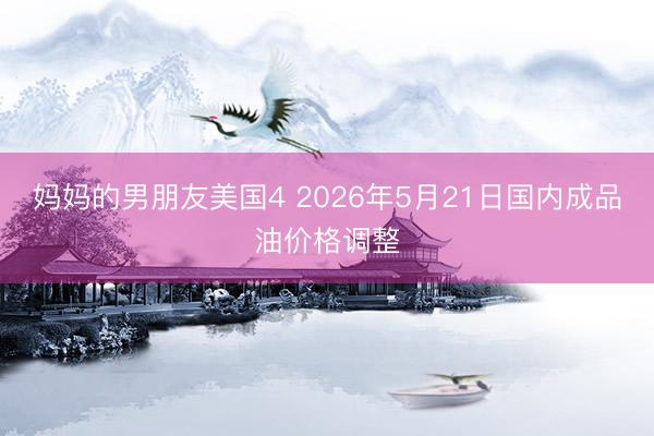 妈妈的男朋友美国4 2026年5月21日国内成品油价格调整