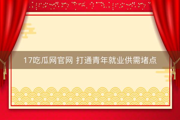 17吃瓜网官网 打通青年就业供需堵点