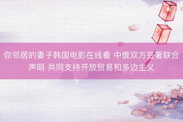 你邻居的妻子韩国电影在线看 中俄双方签署联合声明 共同支持开放贸易和多边主义