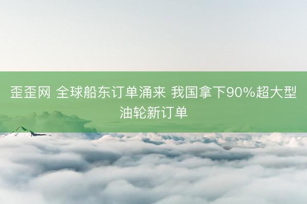 歪歪网 全球船东订单涌来 我国拿下90%超大型油轮新订单