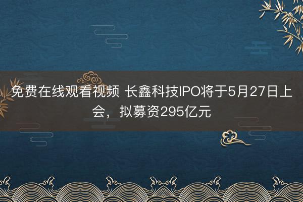 免费在线观看视频 长鑫科技IPO将于5月27日上会，拟募资295亿元