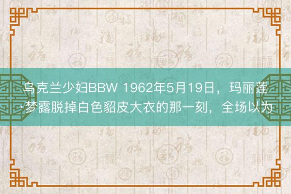 乌克兰少妇BBW 1962年5月19日,玛丽莲·梦露脱掉白色貂皮大衣的那一刻,全场以为