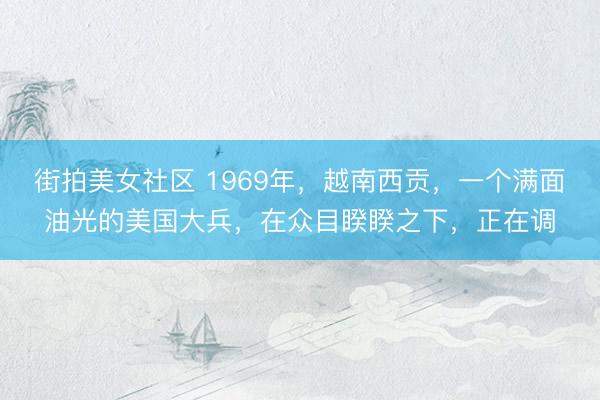 街拍美女社区 1969年，越南西贡，一个满面油光的美国大兵，在众目睽睽之下，正在调